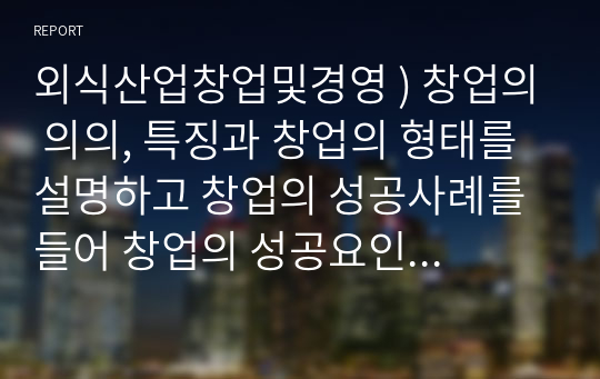 외식산업창업및경영 ) 창업의 의의, 특징과 창업의 형태를 설명하고 창업의 성공사례를 들어 창업의 성공요인을 제시하시오.