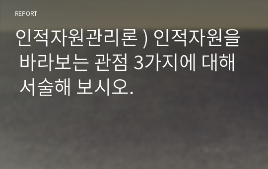 인적자원관리론 ) 인적자원을 바라보는 관점 3가지에 대해 서술해 보시오.