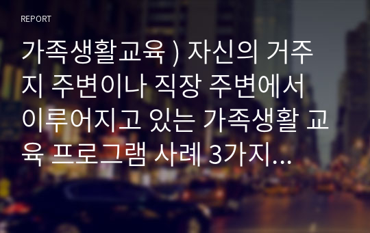 가족생활교육 ) 자신의 거주지 주변이나 직장 주변에서 이루어지고 있는 가족생활 교육 프로그램 사례 3가지를 조사하여 간단히 정리, 분석