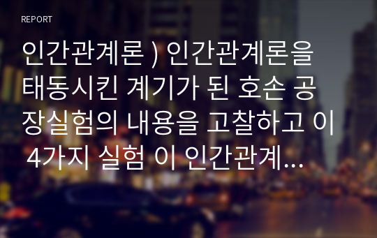 인간관계론 ) 인간관계론을 태동시킨 계기가 된 호손 공장실험의 내용을 고찰하고 이 4가지 실험 이 인간관계론에 어떠한 영향을 미치게 되었는가에 대하여 서술하시오