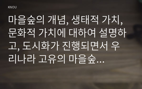 마을숲의 개념, 생태적 가치, 문화적 가치에 대하여 설명하고, 도시화가 진행되면서 우리나라 고유의 마을숲이 사라지거나 훼손되어 가고 있는데 현 시대에 마을숲 복원 필요성 여부에 대하여 개인의 의견을 제시하시오