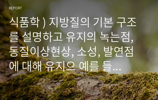 식품학 ) 지방질의 기본 구조를 설명하고 유지의 녹는점, 동질이상현상, 소성, 발연점에 대해 유지으 예를 들어 설명하시오