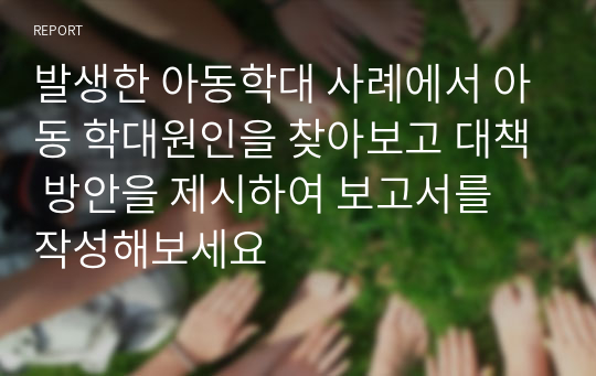 발생한 아동학대 사례에서 아동 학대원인을 찾아보고 대책 방안을 제시하여 보고서를 작성해보세요