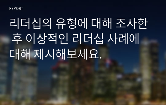 리더십의 유형에 대해 조사한 후 이상적인 리더십 사례에 대해 제시해보세요.