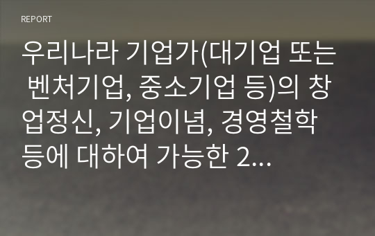 우리나라 기업가(대기업 또는 벤처기업, 중소기업 등)의 창업정신, 기업이념, 경영철학 등에 대하여 가능한 2명 이상을 조사하고, 글로 쓰시오.