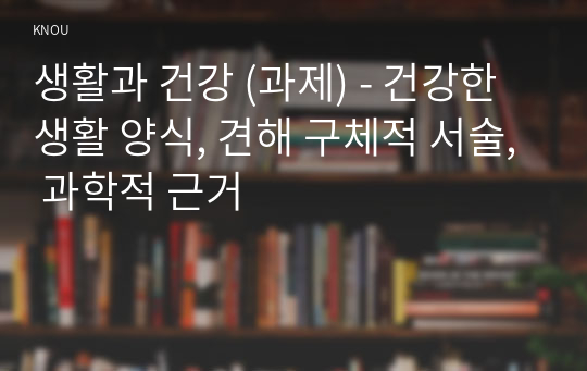 생활과 건강 (과제) - 건강한 생활 양식, 견해 구체적 서술, 과학적 근거