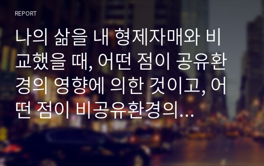 나의 삶을 내 형제자매와 비교했을 때, 어떤 점이 공유환경의 영향에 의한 것이고, 어떤 점이 비공유환경의 영향에 의한 것인지 분석해 보십시오.