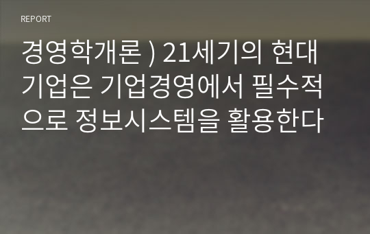 경영학개론 ) 21세기의 현대기업은 기업경영에서 필수적으로 정보시스템을 활용한다