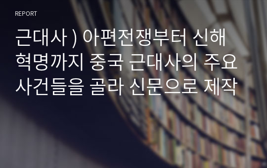 근대사 ) 아편전쟁부터 신해혁명까지 중국 근대사의 주요사건들을 골라 신문으로 제작