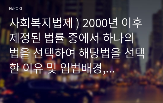 사회복지법제 ) 2000년 이후 제정된 법률 중에서 하나의 법을 선택하여 해당법을 선택한 이유 및 입법배경, 법의 주요내용을 서술