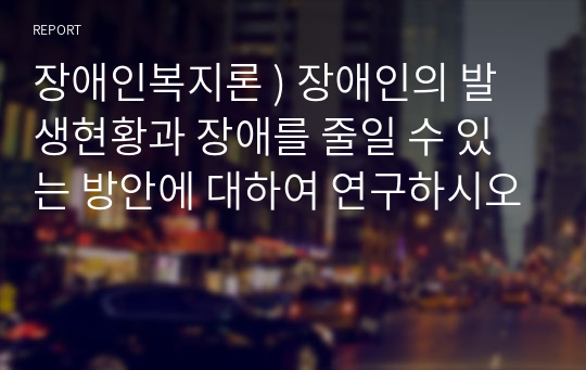 장애인복지론 ) 장애인의 발생현황과 장애를 줄일 수 있는 방안에 대하여 연구하시오