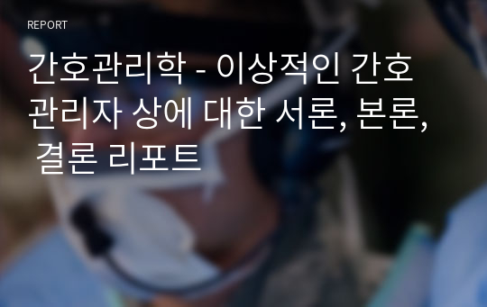 간호관리학 - 이상적인 간호관리자 상에 대한 서론, 본론, 결론 리포트