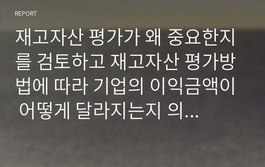 재고자산 평가가 왜 중요한지를 검토하고 재고자산 평가방법에 따라 기업의 이익금액이 어떻게 달라지는지 의견을 제시하세요.