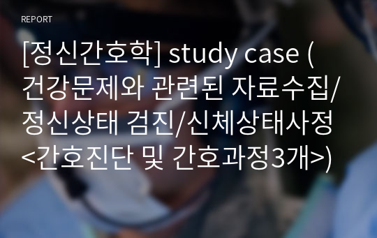 [정신간호학] study case (건강문제와 관련된 자료수집/정신상태 검진/신체상태사정&lt;간호진단 및 간호과정3개&gt;)