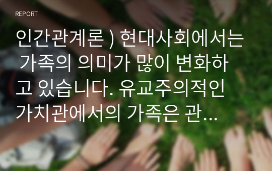 인간관계론 ) 현대사회에서는 가족의 의미가 많이 변화하고 있습니다. 유교주의적인 가치관에서의 가족은 관계중심이고 서열중심이었다면, 현대에서의 가족의 의미는 개인주의적이고 평등한 관계를 추구한다고 볼 수 있겠습니다.