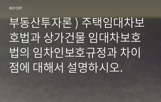 부동산투자론 ) 주택임대차보호법과 상가건물 임대차보호법의 임차인보호규정과 차이점에 대해서 설명하시오.