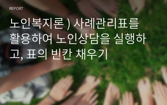 노인복지론 ) 사례관리표를 활용하여 노인상담을 실행하고, 표의 빈칸 채우기