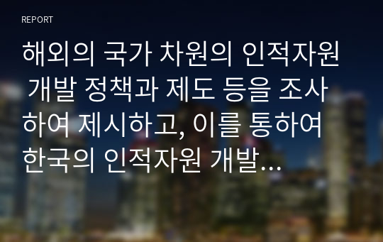 해외의 국가 차원의 인적자원 개발 정책과 제도 등을 조사하여 제시하고, 이를 통하여 한국의 인적자원 개발 정책과 제도에 적용할 수 있는 제도 등을 조사하여 제시하고, 이를 통하여 한국의 인적자원 개발 정책과 제도에 적용할 수 있는 방법을 제시하시오. 단, 여기서 목적, 학습 내용, 학습 효과 및 개인의견을 명확히 제시하시오.