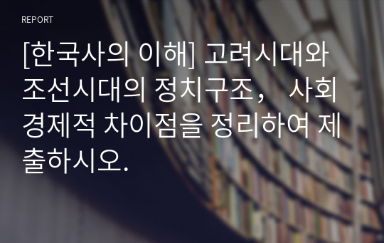 [한국사의 이해] 고려시대와 조선시대의 정치구조， 사회경제적 차이점을 정리하여 제출하시오.