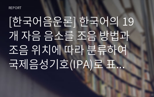 [한국어음운론] 한국어의 19개 자음 음소를 조음 방법과 조음 위치에 따라 분류하여 국제음성기호(IPA)로 표시하십시오.