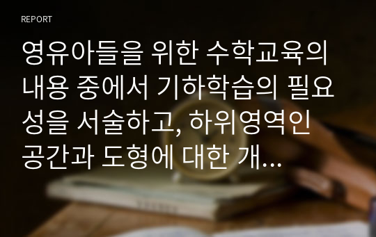 영유아들을 위한 수학교육의 내용 중에서 기하학습의 필요성을 서술하고, 하위영역인 공간과 도형에 대한 개념을 서술하고, 일상적인 생활 속에서 공간과 도형의 개념을 활용한 것을 찾아보고, 도형에 대한 연령별 이해를 서술하며, 유아교육기관에서의 기하편의 지도방법을 제시하시오.