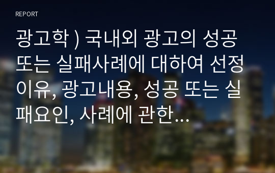 광고학 ) 국내외 광고의 성공 사례에 대하여 선정이유, 광고내용, 성공 요인, 사례에 관한 자신의 의견 등을 정리하시오.