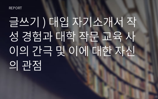 글쓰기 ) 대입 자기소개서 작성 경험과 대학 작문 교육 사이의 간극 및 이에 대한 자신의 관점