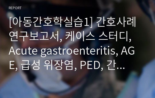 [아동간호학실습1] 간호사례연구보고서, 케이스 스터디, Acute gastroenteritis, AGE, 급성 위장염, PED, 간호진단 10개, 간호과정 2개