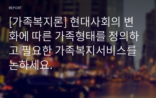 [가족복지론] 현대사회의 변화에 따른 가족형태를 정의하고 필요한 가족복지서비스를 논하세요.