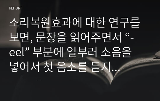 소리복원효과에 대한 연구를 보면, 문장을 읽어주면서 “-eel” 부분에 일부러 소음을 넣어서 첫 음소를 듣지 못하게 했음에도 불구하고, 참여자들은 맥락에 맞게 특정한 단어를 들었다고 하였다