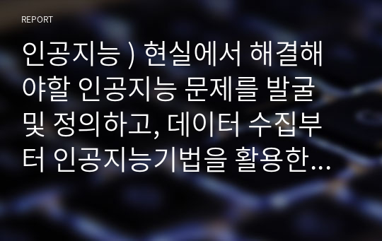 인공지능 ) 현실에서 해결해야할 인공지능 문제를 발굴 및 정의하고, 데이터 수집부터 인공지능기법을 활용한 해결까지 어떻게 문제를 해결할 것인지 기술하시오.