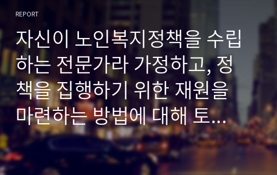 자신이 노인복지정책을 수립하는 전문가라 가정하고, 정책을 집행하기 위한 재원을 마련하는 방법에 대해 토론하시오