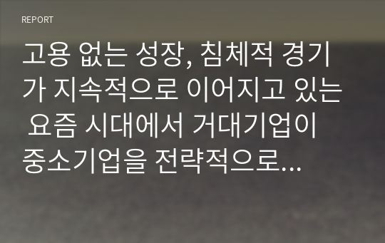 고용 없는 성장, 침체적 경기가 지속적으로 이어지고 있는 요즘 시대에서 거대기업이 중소기업을 전략적으로 합병 또는 이수하는 상황이 바람직한 것인가에 대한 본인의 생각을 논리적 근거를 들어 말하시오.