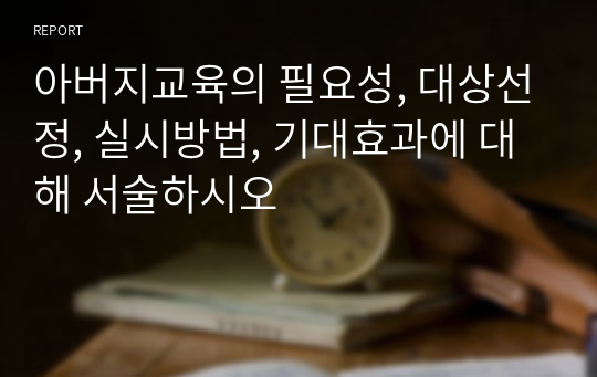 아버지교육의 필요성, 대상선정, 실시방법, 기대효과에 대해 서술하시오