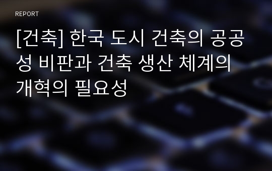 [건축] 한국 도시 건축의 공공성 비판과 건축 생산 체계의 개혁의 필요성