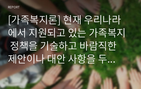 [가족복지론] 현재 우리나라에서 지원되고 있는 가족복지 정책을 기술하고 바람직한 제안이나 대안 사항을 두가지 이상 기술하시오