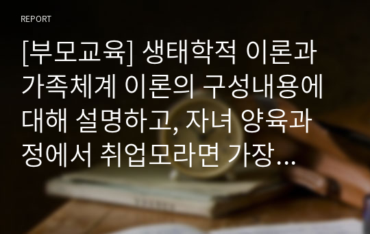 [부모교육] 생태학적 이론과 가족체계 이론의 구성내용에 대해 설명하고, 자녀 양육과정에서 취업모라면 가장 시급한 지원방안과 요구는 무엇인지 서술하시오