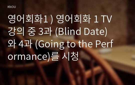 영어회화1 ) 영어회화 1 TV 강의 중 3과 (Blind Date) 와 4과 (Going to the Performance)를 시청