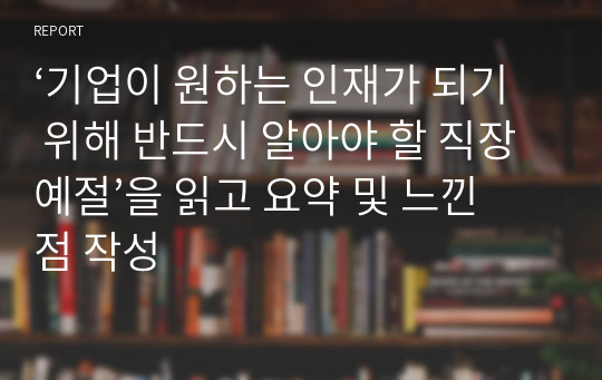 ‘기업이 원하는 인재가 되기 위해 반드시 알아야 할 직장예절’을 읽고 요약 및 느낀점 작성