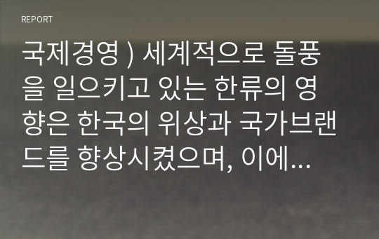 국제경영 ) 세계적으로 돌풍을 일으키고 있는 한류의 영향은 한국의 위상과 국가브랜드를 향상시켰으며, 이에 따른 경제적 파급효과는 매우 크다.