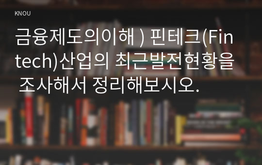 금융제도의이해 ) 핀테크(Fintech)산업의 최근발전현황을 조사해서 정리해보시오.