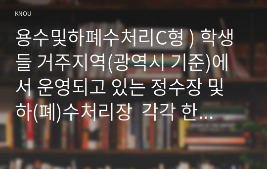 용수및하폐수처리C형 ) 학생들 거주지역(광역시 기준)에서 운영되고 있는 정수장 및 하(폐)수처리장  각각 한 곳을 직접 방문하여 조사 후 다음에 답하라.