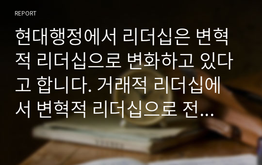 현대행정에서 리더십은 변혁적 리더십으로 변화하고 있다고 합니다. 거래적 리더십에서 변혁적 리더십으로 전환되는 주요 이유는 무엇이며, 변혁적 리더십의 주요 내용은 무엇인지 기술하시오