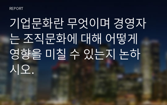 기업문화란 무엇이며 경영자는 조직문화에 대해 어떻게 영향을 미칠 수 있는지 논하시오.