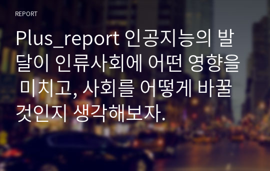 Plus_report 인공지능의 발달이 인류사회에 어떤 영향을 미치고, 사회를 어떻게 바꿀 것인지 생각해보자.