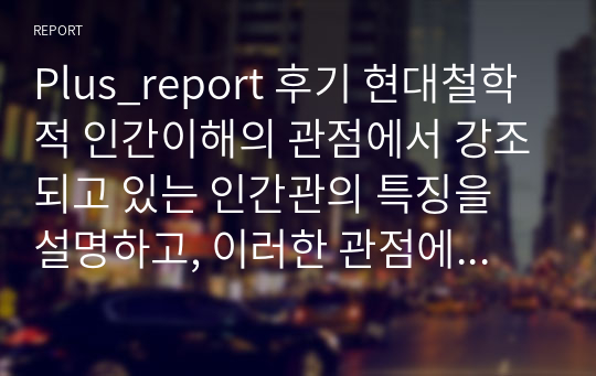 Plus_report 후기 현대철학적 인간이해의 관점에서 강조되고 있는 인간관의 특징을 설명하고, 이러한 관점에서 종래의 과학적 인간관을 비판적으로 고찰해보기.