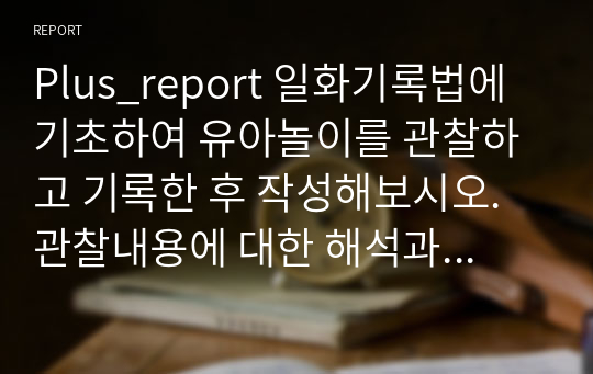 Plus_report 일화기록법에 기초하여 유아놀이를 관찰하고 기록한 후 작성해보시오. 관찰내용에 대한 해석과 평가표 작성