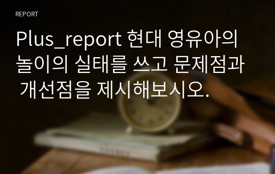 Plus_report 현대 영유아의 놀이의 실태를 쓰고 문제점과 개선점을 제시해보시오.