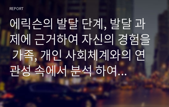 에릭슨의 발달 단계, 발달 과제에 근거하여 자신의 경험을 가족, 개인 사회체계와의 연관성 속에서 분석 하여 보고서를 제출하시오.