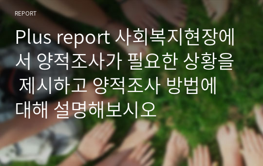 Plus report 사회복지현장에서 양적조사가 필요한 상황을 제시하고 양적조사 방법에 대해 설명해보시오